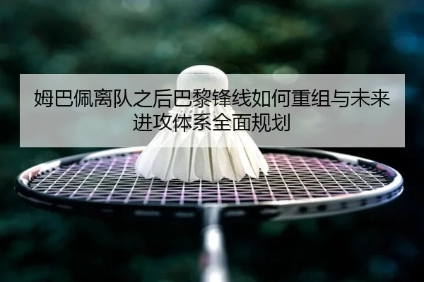 姆巴佩离队之后巴黎锋线如何重组与未来进攻体系全面规划 | kaiyun