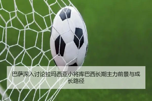 巴萨深入讨论拉玛西亚小将库巴西长期主力前景与成长路径（kaiyun）